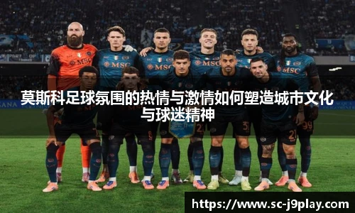 莫斯科足球氛围的热情与激情如何塑造城市文化与球迷精神