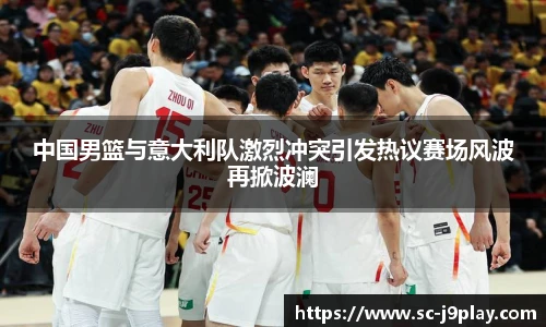 中国男篮与意大利队激烈冲突引发热议赛场风波再掀波澜
